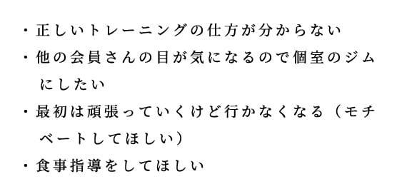 スタートを選んだ理由として、正しいトレーニングの仕方が分からない、他の会員の目が気になるので個室ジムにしたい、最初は頑張っても行かなくなるのでモチベートしてほしい、食事指導をしてほしい、という声が挙げられている